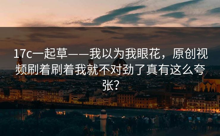 17c一起草——我以为我眼花，原创视频刷着刷着我就不对劲了真有这么夸张？