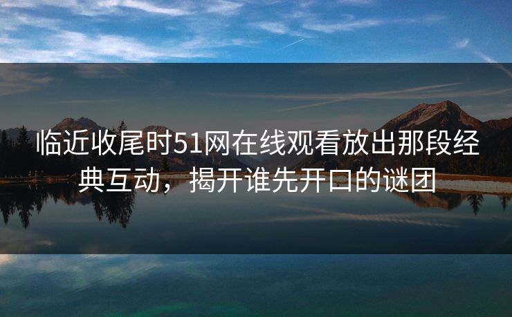 临近收尾时51网在线观看放出那段经典互动,揭开谁先开口的谜团 临近收尾时51网在线观看放出那段经典互动,揭开谁先开口的谜团